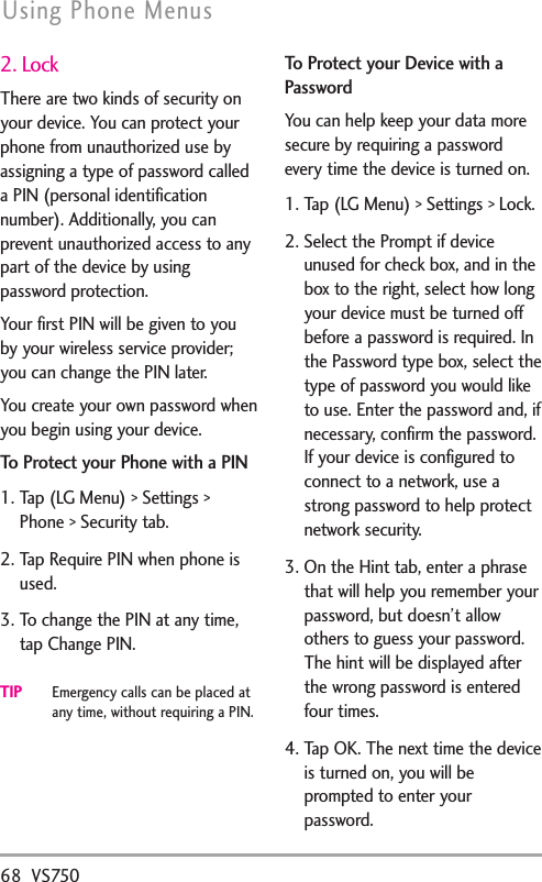 68 VS750Using Phone Menus2. LockThere are two kinds of security onyour device. You can protect yourphone from unauthorized use byassigning a type of password calleda PIN (personal identificationnumber). Additionally, you canprevent unauthorized access to anypart of the device by usingpassword protection.Your first PIN will be given to youby your wireless service provider;you can change the PIN later.You create your own password whenyou begin using your device.To Protect your Phone with a PIN1. Tap (LG Menu) &gt; Settings &gt;Phone &gt; Security tab.2. Tap Require PIN when phone isused.3. To change the PIN at any time,tap Change PIN.TIPEmergency calls can be placed atany time, without requiring a PIN.To Protect your Device with aPasswordYou can help keep your data moresecure by requiring a passwordevery time the device is turned on.1. Tap (LG Menu) &gt; Settings &gt; Lock.2. Select the Prompt if deviceunused for check box, and in thebox to the right, select how longyour device must be turned offbefore a password is required. Inthe Password type box, select thetype of password you would liketo use. Enter the password and, ifnecessary, confirm the password.If your device is configured toconnect to a network, use astrong password to help protectnetwork security.3. On the Hint tab, enter a phrasethat will help you remember yourpassword, but doesn’t allowothers to guess your password.The hint will be displayed afterthe wrong password is enteredfour times.4. Tap OK. The next time the deviceis turned on, you will beprompted to enter yourpassword.