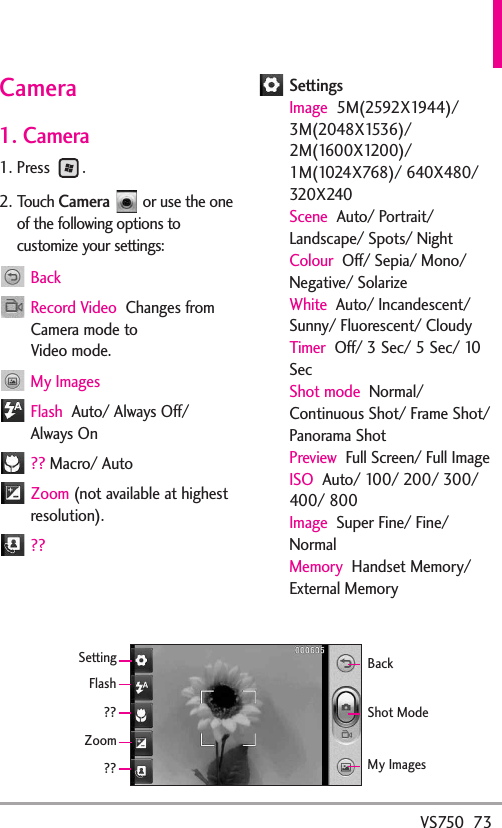 VS750  73Camera1. Camera1. Press .2. Touch Cameraor use the oneof the following options tocustomize your settings:BackRecord Video  Changes fromCamera mode to Video mode.My ImagesFlash  Auto/ Always Off/Always On?? Macro/ AutoZoom (not available at highestresolution).??SettingsImage 5M(2592X1944)/3M(2048X1536)/2M(1600X1200)/1M(1024X768)/ 640X480/320X240Scene Auto/ Portrait/Landscape/ Spots/ NightColour Off/ Sepia/ Mono/Negative/ SolarizeWhite  Auto/ Incandescent/Sunny/ Fluorescent/ CloudyTimer Off/ 3 Sec/ 5 Sec/ 10SecShot mode Normal/Continuous Shot/ Frame Shot/Panorama ShotPreview Full Screen/ Full ImageISO Auto/ 100/ 200/ 300/400/ 800Image Super Fine/ Fine/NormalMemory Handset Memory/External MemoryZoomSettingFlashBackMy ImagesShot Mode????