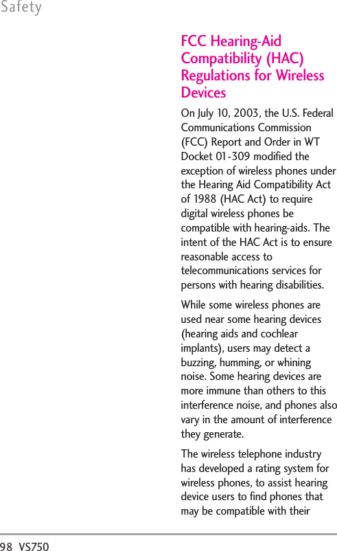 98 VS750SafetyFCC Hearing-AidCompatibility (HAC)Regulations for WirelessDevicesOn July 10, 2003, the U.S. FederalCommunications Commission(FCC) Report and Order in WTDocket 01-309 modified theexception of wireless phones underthe Hearing Aid Compatibility Actof 1988 (HAC Act) to requiredigital wireless phones becompatible with hearing-aids. Theintent of the HAC Act is to ensurereasonable access totelecommunications services forpersons with hearing disabilities.While some wireless phones areused near some hearing devices(hearing aids and cochlearimplants), users may detect abuzzing, humming, or whiningnoise. Some hearing devices aremore immune than others to thisinterference noise, and phones alsovary in the amount of interferencethey generate.The wireless telephone industryhas developed a rating system forwireless phones, to assist hearingdevice users to find phones thatmay be compatible with their