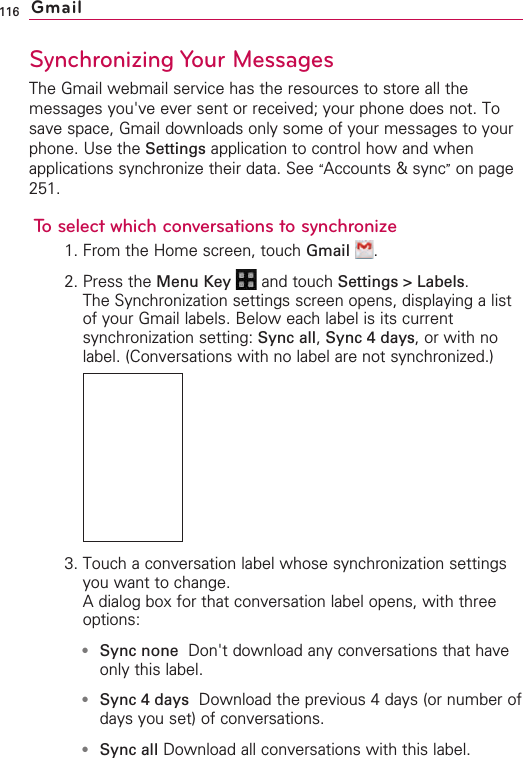 116Synchronizing Your MessagesThe Gmail webmail service has the resources to store all themessages you&apos;ve ever sent or received; your phone does not. Tosave space, Gmail downloads only some of your messages to yourphone. Use the Settings application to control how and whenapplications synchronize their data. See “Accounts &amp; sync”on page251.To select which conversations to synchronize1. From the Home screen, touch Gmail .2. Press the Menu Key  and touch Settings &gt; Labels.The Synchronization settings screen opens, displaying a listof your Gmail labels. Below each label is its currentsynchronization setting: Sync all,Sync 4 days,or with nolabel. (Conversations with no label are not synchronized.)3. Touch a conversation label whose synchronization settingsyou want to change.Adialog box for that conversation label opens, with threeoptions:●Sync none Don&apos;t download any conversations that haveonly this label. ●Sync 4 days Download the previous 4 days (or number ofdays you set) of conversations. ●Sync all Download all conversations with this label.Gmail
