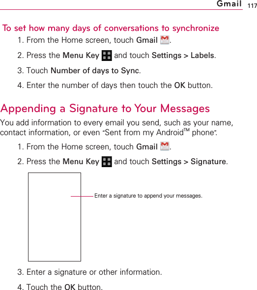 117To set how many days of conversations to synchronize1. From the Home screen, touch Gmail .2. Press the Menu Key  and touch Settings &gt; Labels.3. Touch Number of days to Sync.4. Enter the number of days then touch the OK button.Appending a Signature to Your MessagesYou add information to every email you send, such as your name,contact information, or even “Sent from my AndroidTM phone”.1. From the Home screen, touch Gmail .2. Press the Menu Key  and touch Settings &gt; Signature.3. Enter a signature or other information.4. Touch the OK button.GmailEnter a signature to append your messages.