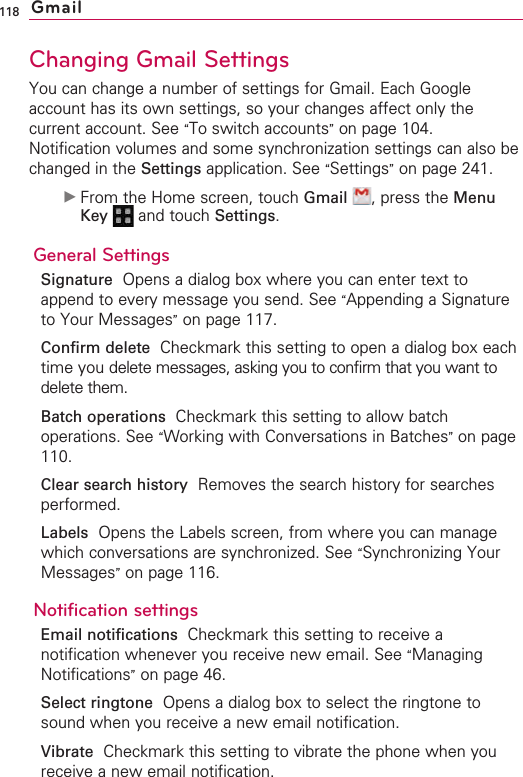118Changing Gmail SettingsYou can change a number of settings for Gmail. Each Googleaccount has its own settings, so your changes affect only thecurrent account. See “To switch accounts”on page 104.Notification volumes and some synchronization settings can also bechanged in the Settings application. See “Settings”on page 241.©From the Home screen, touch Gmail ,press the MenuKey  and touch Settings.General SettingsSignature Opens a dialog box where you can enter text toappend to every message you send. See “Appending a Signatureto Your Messages”on page 117.Confirm delete Checkmark this setting to open a dialog box eachtime you delete messages, asking you to confirm that you want todelete them.Batch operations Checkmark this setting to allow batchoperations. See “Working with Conversations in Batches”on page110.Clear search history Removes the search history for searchesperformed.Labels Opens the Labels screen, from where you can managewhich conversations are synchronized. See “Synchronizing YourMessages”on page 116.Notification settingsEmail notifications  Checkmark this setting to receive anotification whenever you receive new email. See “ManagingNotifications”on page 46.Select ringtone Opens a dialog box to select the ringtone tosound when you receive a new email notification.Vibrate Checkmark this setting to vibrate the phone when youreceive a new email notification.Gmail