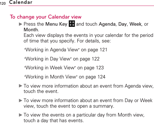 120To change your Calendar view©Press the Menu Key  and touch Agenda,Day,Week, orMonth.Each view displays the events in your calendar for the periodof time that you specify. For details, see:“Working in Agenda View”on page 121“Working in Day View”on page 122“Working in Week View”on page 123“Working in Month View”on page 124©To view more information about an event from Agenda view,touch the event.©To view more information about an event from Day or Weekview, touch the event to open a summary. ©To view the events on a particular day from Month view,touch a day that has events.Calendar