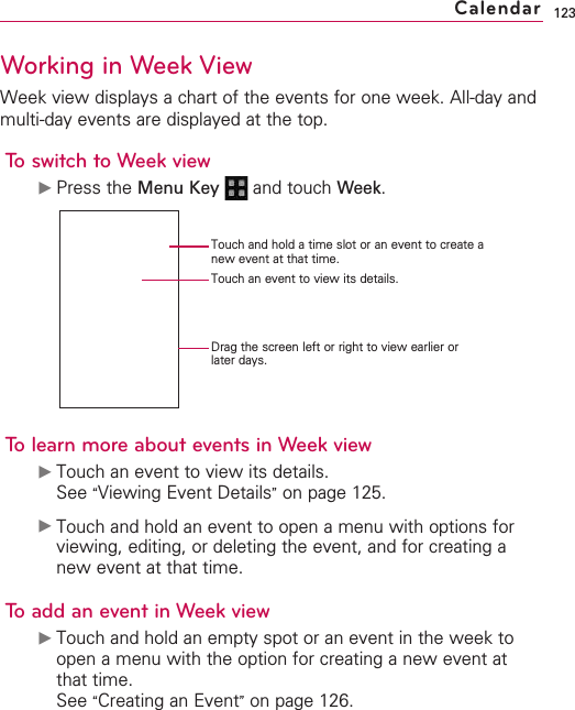 123Working in Week ViewWeek view displays a chart of the events for one week. All-day andmulti-day events are displayed at the top.To switch to Week view©Press the Menu Key  and touch Week.Tolearn moreabout eventsin Week view©Touch an event to view its details.See “Viewing Event Details”on page 125.©Touch and hold an event to open a menu with options forviewing, editing, or deleting the event, and for creating anew event at that time.Toadd an event in Week view©Touch and hold an empty spot or an event in the week toopen a menu with the option for creating a new event atthat time.See “Creating an Event”on page 126.CalendarTouch and hold a time slot or an event to create anew event at that time.Touch an event to view its details.Drag the screen left or right to view earlier orlater days.