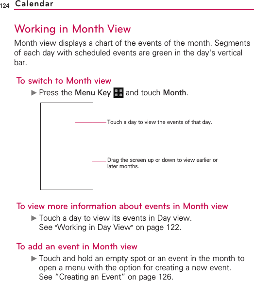 124Working in Month ViewMonth view displays a chart of the events of the month. Segmentsof each day with scheduled events are green in the day&apos;s verticalbar.To switch to Month view©Press the Menu Key  and touch Month.To view more information about events in Month view©Touch a day to view its events in Day view.See “Working in Day View”on page 122.To add an event in Month view©Touch and hold an empty spot or an event in the month toopen a menu with the option for creating a new event. See “Creating an Event” on page 126.CalendarDrag the screen up or down to view earlier orlater months.Touch a day to view the events of that day.