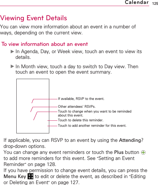 125Viewing Event DetailsYou can view more information about an event in a number ofways, depending on the current view.To view information about an event©In Agenda, Day, or Week view, touch an event to view itsdetails.©In Month view, touch a day to switch to Day view. Thentouch an event to open the event summary.If applicable, you can RSVP to an event by using the Attending?drop-down options.You can change any event reminders or touch the Plus button to add more reminders for this event. See “Setting an EventReminder”on page 128.If you have permission to change event details, you can press theMenu Key  to edit or delete the event, as described in “Editingor Deleting an Event”on page 127.CalendarIf available, RSVP to the event.Other attendees&apos; RSVPs.Touch to change when you want to be remindedabout this event.Touch to delete this reminder.Touch to add another reminder for this event.