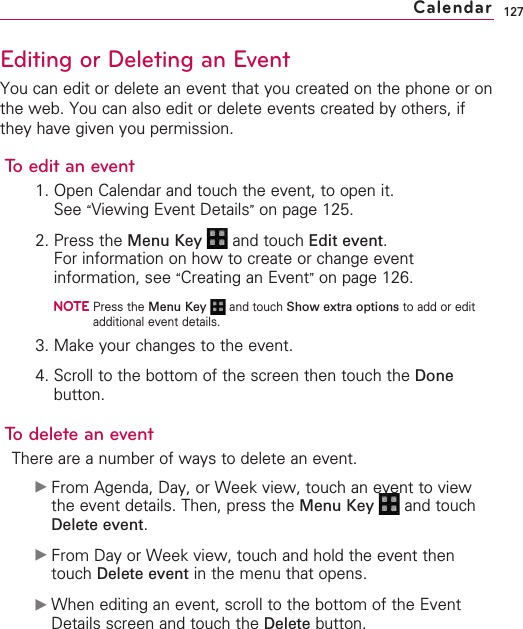 127Editing or Deleting an EventYou can edit or delete an event that you created on the phone or onthe web. You can also edit or delete events created by others, ifthey have given you permission.To edit an event1. Open Calendar and touch the event, to open it.See “Viewing Event Details”on page 125.2. Press the Menu Key  and touch Edit event.For information on how to create or change eventinformation, see “Creating an Event”on page 126.NOTEPress the Menu Key  and touch Show extra options to add or editadditional event details.3. Make your changes to the event.4. Scroll to the bottom of the screen then touch the Donebutton.To delete an eventThere are a number of ways to delete an event.©From Agenda, Day, or Week view, touch an event to viewthe event details. Then, press the Menu Key  and touchDelete event.©From Day or Week view, touch and hold the event thentouch Delete event in the menu that opens.©When editing an event, scroll to the bottom of the EventDetails screen and touch the Delete button.Calendar