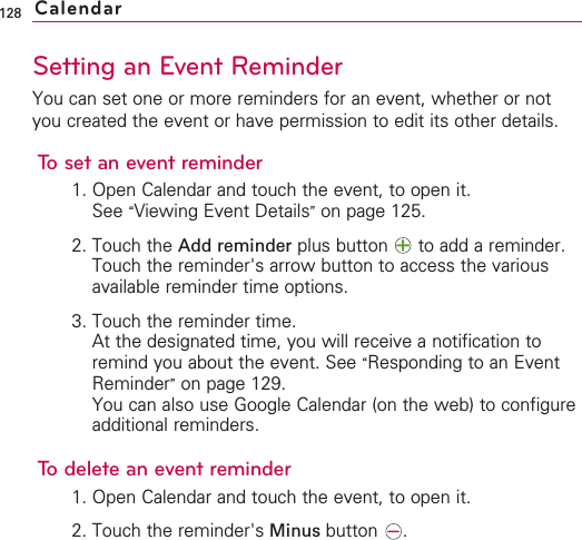 128Setting an Event ReminderYou can set one or more reminders for an event, whether or notyou created the event or have permission to edit its other details.To set an event reminder1. Open Calendar and touch the event, to open it.See “Viewing Event Details”on page 125.2. Touch the Add reminder plus button  to add a reminder.Touch the reminder&apos;s arrow button to access the variousavailable reminder time options.3. Touch the reminder time.At the designated time, you will receive a notification toremind you about the event. See “Responding to an EventReminder”on page 129.You can also use Google Calendar (on the web) to configureadditional reminders.Todeletean event reminder1. Open Calendar and touch the event, to open it.2. Touch the reminder&apos;s Minus button .Calendar