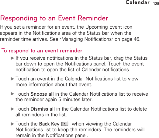 129Responding to an Event ReminderIf you set a reminder for an event, the Upcoming Event iconappears in the Notifications area of the Status bar when thereminder time arrives. See “Managing Notifications”on page 46.To respond to an event reminder©If you receive notifications in the Status bar, drag the Statusbar down to open the Notifications panel. Touch the eventnotification to open the list of Calendar notifications.©Touch an event in the Calendar Notifications list to viewmore information about that event.©Touch Snooze all in the Calendar Notifications list to receivethe reminder again 5 minutes later.©Touch Dismiss all in the Calendar Notifications list to deleteall reminders in the list.©Touch the Back Key when viewing the CalendarNotifications list to keep the reminders. The reminders willremain in the Notifications panel.Calendar