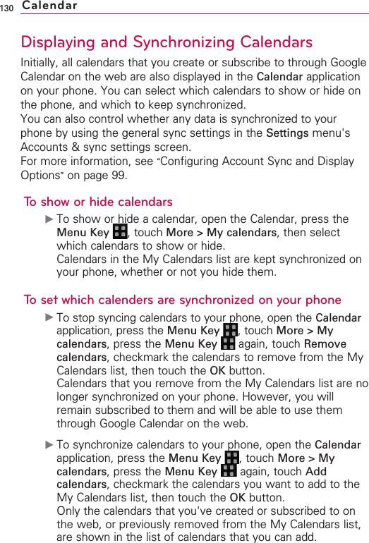 130Displaying and Synchronizing CalendarsInitially, all calendars that you create or subscribe to through GoogleCalendar on the web are also displayed in the Calendar applicationon your phone. You can select which calendars to show or hide onthe phone, and which to keep synchronized.You can also control whether any data is synchronized to yourphone by using the general sync settings in the Settings menu&apos;sAccounts &amp; sync settings screen.For more information, see “Configuring Account Sync and DisplayOptions”on page 99.To show or hide calendars©To show or hide a calendar, open the Calendar, press theMenu Key  ,touch More &gt; My calendars,then selectwhich calendars to show or hide.Calendars in the My Calendars list are kept synchronized onyour phone, whether or not you hide them.Tosetwhich calendersaresynchronized on your phone©To stop syncing calendars to your phone, open the Calendarapplication, press the Menu Key  , touch More &gt; Mycalendars,press the Menu Key  again, touch Removecalendars,checkmark the calendars to remove from the MyCalendars list, then touch the OK button.Calendars that you remove from the My Calendars list are nolonger synchronized on your phone. However, you willremain subscribed to them and will be able to use themthrough Google Calendar on the web.©To synchronize calendars to your phone, open the Calendarapplication, press the Menu Key  ,touch More&gt;Mycalendars,press the Menu Key  again, touch Addcalendars,checkmark the calendars you want to add to theMy Calendars list, then touch the OK button.Only the calendars that you&apos;ve created or subscribed to onthe web, or previously removed from the My Calendars list,are shown in the list of calendars that you can add.Calendar
