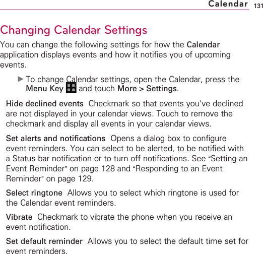 131Changing Calendar SettingsYou can change the following settings for how the Calendarapplication displays events and how it notifies you of upcomingevents.©To change Calendar settings, open the Calendar, press theMenu Key  and touch More &gt; Settings.Hide declined events Checkmark so that events you&apos;ve declinedare not displayed in your calendar views. Touch to remove thecheckmark and display all events in your calendar views.Set alerts and notifications Opens a dialog box to configureevent reminders. You can select to be alerted, to be notified withaStatus bar notification or to turn off notifications. See “Setting anEvent Reminder”on page 128 and “Responding to an EventReminder”on page 129.Select ringtone Allows you to select which ringtone is used forthe Calendar event reminders.Vibrate  Checkmark to vibrate the phone when you receive anevent notification.Set default reminder Allows you to select the default time set forevent reminders.Calendar