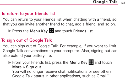 133To return to your friends listYou can return to your Friends list when chatting with a friend, sothat you can invite another friend to chat, add a friend, and so on.©Press the Menu Key  and touch Friends list.To sign out of Google TalkYou can sign out of Google Talk. For example, if you want to limitGoogle Talk conversations to your computer. Also, signing out canalso extend your battery life.©From your Friends list, press the Menu Key  and touchMore &gt; Sign out.You will no longer receive chat notifications or see others&apos;Google Talk status in other applications, such as GmailTM.Google Talk