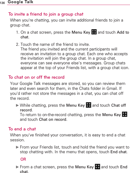 136To invite a friend to join a group chatWhen you&apos;re chatting, you can invite additional friends to join agroup chat.1. On a chat screen, press the Menu Key  and touch Add tochat.2. Touch the name of the friend to invite.The friend you invited and the current participants willreceive an invitation to a group chat. Each one who acceptsthe invitation will join the group chat. In a group chat,everyone can see everyone else&apos;s messages. Group chatsappear at the top of your Friends list, with a group chat icon.Tochaton or off the recordYour Google Talk messages are stored, so you can review themlater and even search for them, in the Chats folder in Gmail. Ifyou&apos;d rather not store the messages in a chat, you can chat offthe record.©While chatting, press the Menu Key  and touch Chat offrecord.To return to on-the-record chatting, press the Menu Key and touch Chat on record.Toend a chatWhen you&apos;ve finished your conversation, it is easy to end a chatsession.©From your Friends list, touch and hold the friend you want tostop chatting with. In the menu that opens, touch End chat.OR©From a chat screen, press the Menu Key  and touch Endchat.Google Talk