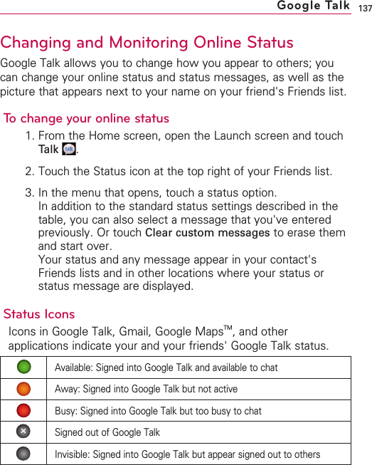 137Changing and Monitoring Online StatusGoogle Talk allows you to change how you appear to others; youcan change your online status and status messages, as well as thepicture that appears next to your name on your friend&apos;s Friends list.To change your online status1. From the Home screen, open the Launch screen and touchTalk .2. Touch the Status icon at the top right of your Friends list.3. In the menu that opens, touch a status option.In addition to the standard status settings described in thetable, you can also select a message that you&apos;ve enteredpreviously. Or touch Clear custom messages to erase themand start over.Your status and any message appear in your contact&apos;sFriends lists and in other locations where your status orstatus message are displayed.Status IconsIcons in Google Talk, Gmail, Google MapsTM,and otherapplications indicate your and your friends&apos; Google Talk status.Google TalkAvailable: Signed into Google Talk and available to chatAway: Signed into Google Talk but not activeBusy: Signed into Google Talk but too busy to chatSigned out of Google TalkInvisible: Signed into Google Talk but appear signed out to others