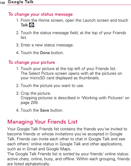 138To change your status message1. From the Home screen, open the Launch screen and touchTalk .2. Touch the status message field, at the top of your Friendslist.3. Enter a new status message.4. Touch the Done button.To change your picture1. Touch your picture at the top left of your Friends list.  The Select Picture screen opens with all the pictures onyour microSD card displayed as thumbnails.2. Touch the picture you want to use.3. Crop the picture.Cropping pictures is described in “Working with Pictures”onpage 209.4. Touch the Save button.Managing Your Friends ListYour Google Talk Friends list contains the friends you&apos;ve invited tobecome friends or whose invitations you&apos;ve accepted in GoogleTalk. Friends can invite each other to chat in Google Talk and seeeach others&apos; online status in Google Talk and other applications,such as in Gmail and Google Maps.The Google Talk Friends list is sorted by your friends&apos; online status:active chats, online, busy, and offline. Within each grouping, friendsare listed alphabetically.Google Talk