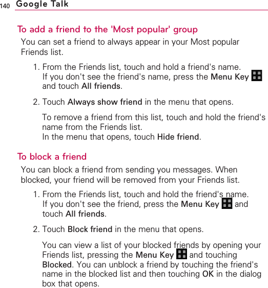 140To add a friend to the &apos;Most popular&apos; groupYou can set a friend to always appear in your Most popularFriends list.1. From the Friends list, touch and hold a friend&apos;s name.If you don&apos;t see the friend&apos;s name, press the Menu Key and touch All friends.2. Touch Always show friend in the menu that opens.To remove a friend from this list, touch and hold the friend&apos;sname from the Friends list.In the menu that opens, touch Hide friend.Toblock a friendYou can block a friend from sending you messages. Whenblocked, your friend will be removed from your Friends list.1. From the Friends list, touch and hold the friend&apos;s name.If you don&apos;t see the friend, press the Menu Key  andtouch All friends.2. Touch Block friend in the menu that opens.You can view a list of your blocked friends by opening yourFriends list, pressing the Menu Key  and touchingBlocked.You can unblock a friend by touching the friend&apos;sname in the blocked list and then touching OK in the dialogbox that opens.Google Talk