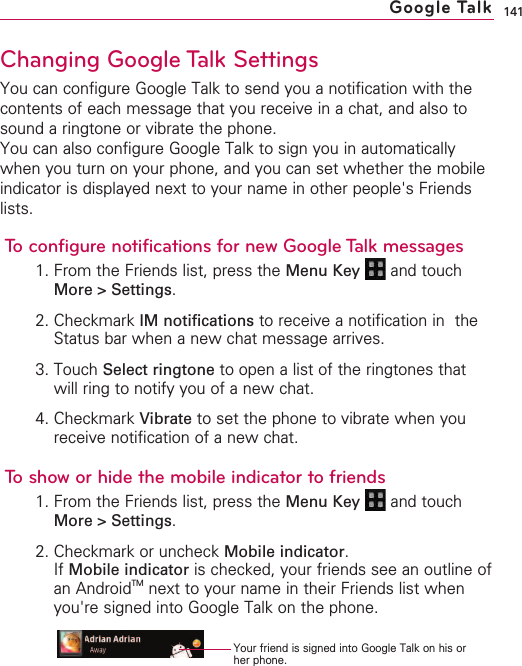 141Changing Google Talk SettingsYou can configure Google Talk to send you a notification with thecontents of each message that you receive in a chat, and also tosound a ringtone or vibrate the phone.You can also configure Google Talk to sign you in automaticallywhen you turn on your phone, and you can set whether the mobileindicator is displayed next to your name in other people&apos;s Friendslists.To configure notifications for new Google Talk messages1. From the Friends list, press the Menu Key  and touchMore &gt; Settings.2. Checkmark IM notifications to receive a notification in  theStatus bar when a new chat message arrives.3. Touch Select ringtone to open a list of the ringtones thatwill ring to notify you of a new chat.4. Checkmark Vibrate to set the phone to vibrate when youreceive notification of a new chat.To show or hide the mobile indicator to friends1. From the Friends list, press the Menu Key  and touchMore &gt; Settings.2. Checkmark or uncheck Mobile indicator.If Mobile indicator is checked, your friends see an outline ofan AndroidTM next to your name in their Friends list whenyou&apos;re signed into Google Talk on the phone.Google TalkYour friend is signed into Google Talk on his orher phone.