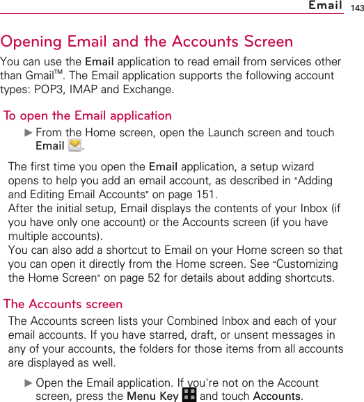 143Opening Email and the Accounts ScreenYou can use the Email application to read email from services otherthan GmailTM.The Email application supports the following accounttypes: POP3, IMAP and Exchange.To open the Email application©From the Home screen, open the Launch screen and touchEmail .The first time you open the Email application, a setup wizardopens to help you add an email account, as described in “Addingand Editing Email Accounts”on page 151.After the initial setup, Email displays the contents of your Inbox (ifyou have only one account) or the Accounts screen (if you havemultiple accounts).You can also add a shortcut to Email on your Home screen so thatyou can open it directly from the Home screen. See “Customizingthe Home Screen”on page 52 for details about adding shortcuts.The AccountsscreenThe Accounts screen lists your Combined Inbox and each of youremail accounts. If you have starred, draft, or unsent messages inany of your accounts, the folders for those items from all accountsare displayed as well.©Open the Email application. If you&apos;re not on the Accountscreen, press the Menu Key  and touch Accounts.Email