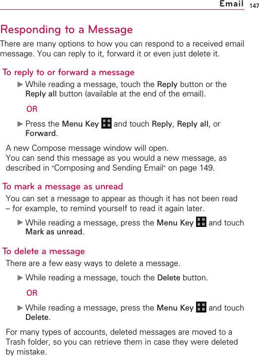 147Responding to a MessageThere are many options to how you can respond to a received emailmessage. You can reply to it, forward it or even just delete it.To reply to or forward a message©While reading a message, touch the Reply button or theReply all button (available at the end of the email).OR©Press the Menu Key  and touch Reply,Reply all, orForward.Anew Compose message window will open.You can send this message as you would a new message, asdescribed in “Composing and Sending Email”on page 149.To mark a message as unreadYou can set a message to appear as though it has not been read–for example, to remind yourself to read it again later.©While reading a message, press the Menu Key  and touchMark as unread.To delete a messageThere are a few easy ways to delete a message.©While reading a message, touch the Delete button.OR©While reading a message, press the Menu Key  and touchDelete.For many types of accounts, deleted messages are moved to aTrash folder, so you can retrieve them in case they were deletedby mistake.Email