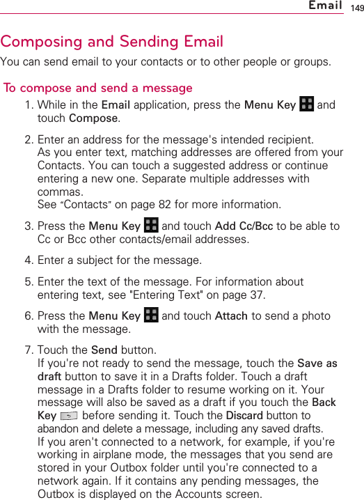 149Composing and Sending EmailYou can send email to your contacts or to other people or groups.To compose and send a message1. While in the Email application, press the Menu Key  andtouch Compose.2. Enter an address for the message&apos;s intended recipient.As you enter text, matching addresses are offered from yourContacts. You can touch a suggested address or continueentering a new one. Separate multiple addresses withcommas.See “Contacts”on page 82 for more information.3. Press the Menu Key  and touch Add Cc/Bcc to be able toCc or Bcc other contacts/email addresses.4. Enter a subject for the message.5. Enter the text of the message. For information aboutentering text, see &quot;Entering Text&quot; on page 37.6. Press the Menu Key  and touch Attach to send a photowith the message.7. Touch the Send button.If you&apos;re not ready to send the message, touch the Save asdraft button to save it in a Drafts folder. Touch a draftmessage in a Drafts folder to resume working on it. Yourmessage will also be saved as a draft if you touch the BackKey before sending it. Touch the Discard button toabandon and delete a message, including any saved drafts.If you aren&apos;t connected to a network, for example, if you&apos;reworking in airplane mode, the messages that you send arestored in your Outbox folder until you&apos;re connected to anetwork again. If it contains any pending messages, theOutbox is displayed on the Accounts screen.Email