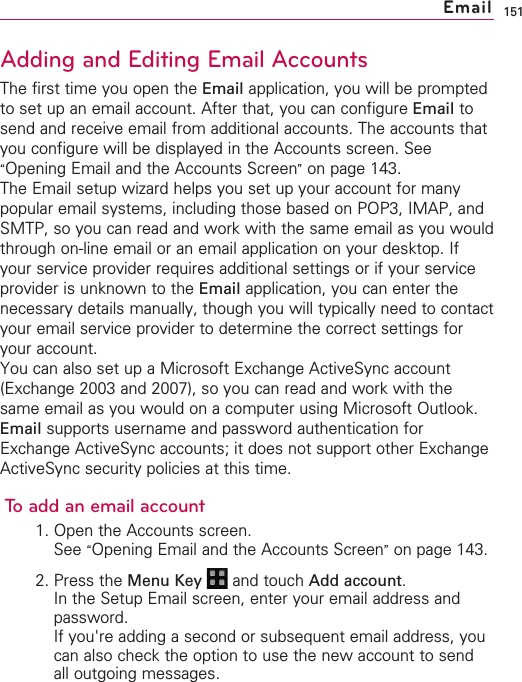 151Adding and Editing Email AccountsThe first time you open the Email application, you will be promptedto set up an email account. After that, you can configure Email tosend and receive email from additional accounts. The accounts thatyou configure will be displayed in the Accounts screen. See“Opening Email and the Accounts Screen”on page 143.The Email setup wizard helps you set up your account for manypopular email systems, including those based on POP3, IMAP, andSMTP, so you can read and work with the same email as you wouldthrough on-line email or an email application on your desktop. Ifyour service provider requires additional settings or if your serviceprovider is unknown to the Email application, you can enter thenecessary details manually, though you will typically need to contactyour email service provider to determine the correct settings foryour account.You can also set up a Microsoft Exchange ActiveSync account(Exchange 2003 and 2007), so you can read and work with thesame email as you would on a computer using Microsoft Outlook.Email supports username and password authentication forExchange ActiveSync accounts; it does not support other ExchangeActiveSync security policies at this time.To add an email account1. Open the Accounts screen.See “Opening Email and the Accounts Screen”on page 143.2. Press the Menu Key  and touch Add account.In the Setup Email screen, enter your email address andpassword.If you&apos;re adding a second or subsequent email address, youcan also check the option to use the new account to sendall outgoing messages.Email