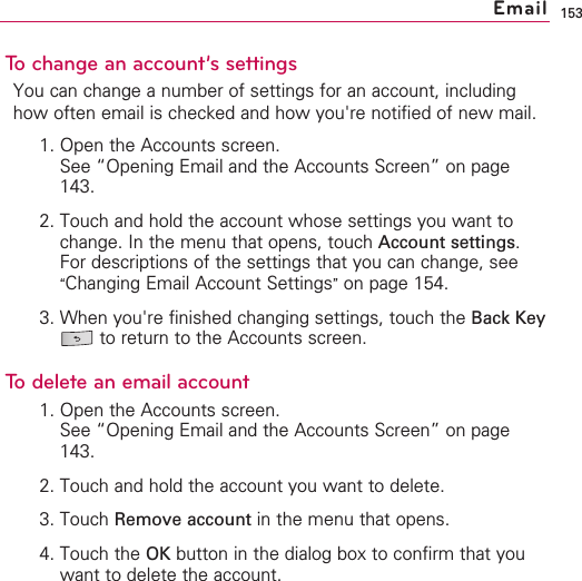 153To change an account’s settingsYou can change a number of settings for an account, includinghow often email is checked and how you&apos;re notified of new mail. 1. Open the Accounts screen.See “Opening Email and the Accounts Screen” on page143.2. Touch and hold the account whose settings you want tochange. In the menu that opens, touch Account settings.For descriptions of the settings that you can change, see“Changing Email Account Settings”on page 154.3. When you&apos;re finished changing settings, touch the Back Keyto return to the Accounts screen.Todelete an email account1. Open the Accounts screen.See “Opening Email and the Accounts Screen” on page143.2. Touch and hold the account you want to delete.3. Touch Remove account in the menu that opens.4. Touch the OK button in the dialog box to confirm that youwant to delete the account.Email