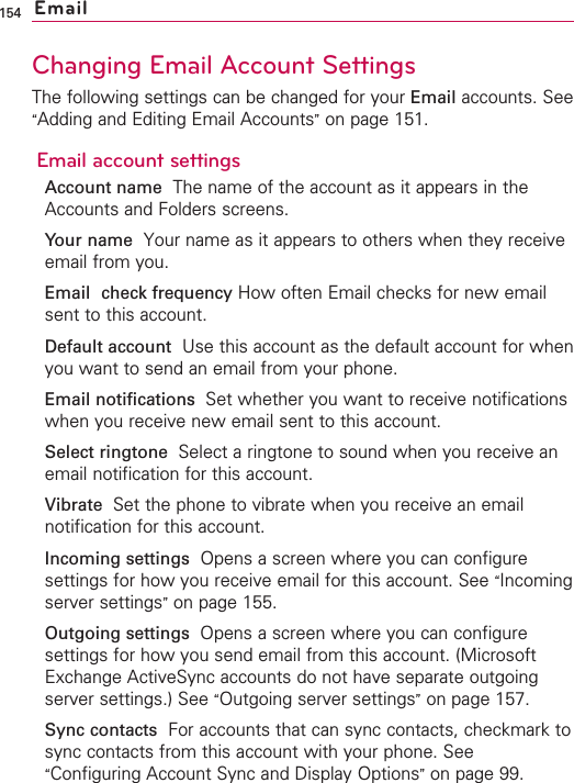 154Changing Email Account SettingsThe following settings can be changed for your Email accounts. See“Adding and Editing Email Accounts”on page 151.Email account settingsAccount name The name of the account as it appears in theAccounts and Folders screens.Your name Your name as it appears to others when they receiveemail from you.Email check frequency How often Email checks for new emailsent to this account.Default account Use this account as the default account for whenyou want to send an email from your phone.Email notifications  Set whether you want to receive notificationswhen you receive new email sent to this account.Select ringtone  Select a ringtone to sound when you receive anemail notification for this account.Vibrate  Set the phone to vibrate when you receive an emailnotification for this account.Incoming settings Opens a screen where you can configuresettings for how you receive email for this account. See “Incomingserver settings”on page 155.Outgoing settings  Opens a screen where you can configuresettings for how you send email from this account. (MicrosoftExchange ActiveSync accounts do not have separate outgoingserver settings.) See “Outgoing server settings”on page 157.Sync contacts For accounts that can sync contacts, checkmark tosync contacts from this account with your phone. See“Configuring Account Sync and Display Options”on page 99.Email