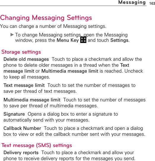 163Changing Messaging SettingsYou can change a number of Messaging settings.©To change Messaging settings, open the Messagingwindow, press the Menu Key  and touch Settings.Storage settingsDelete old messages Touch to place a checkmark and allow thephone to delete older messages in a thread when the Textmessage limit or Multimedia message limit is reached. Uncheckto keep all messages.Text message limit Touch to set the number of messages tosave per thread of text messages.Multimedia message limit Touch to set the number of messagesto save per thread of multimedia messages.SignatureOpens a dialog box to enter a signature toautomatically send with your messages.Callback Number  Touch to place a checkmark and open a dialogbox to view or edit the callback number sent with your messages. Text message (SMS) settingsDelivery reports Touch to place a checkmark and allow yourphone to receive delivery reports for the messages you send.Messaging