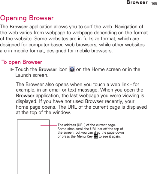 165Opening BrowserThe Browser application allows you to surf the web. Navigation ofthe web varies from webpage to webpage depending on the formatof the website. Some websites are in full-size format, which aredesigned for computer-based web browsers, while other websitesare in mobile format, designed for mobile browsers.To open Browser©Touch the Browser icon  on the Home screen or in theLaunch screen.The Browser also opens when you touch a web link - forexample, in an email or text message. When you open theBrowser application, the last webpage you were viewing isdisplayed. If you have not used Browser recently, yourhome page opens. The URL of the current page is displayedat the top of the window.BrowserThe address (URL) of the current page.Some sites scroll the URL bar off the top ofthe screen, but you can drag the page downor press the Menu Key  to see it again.