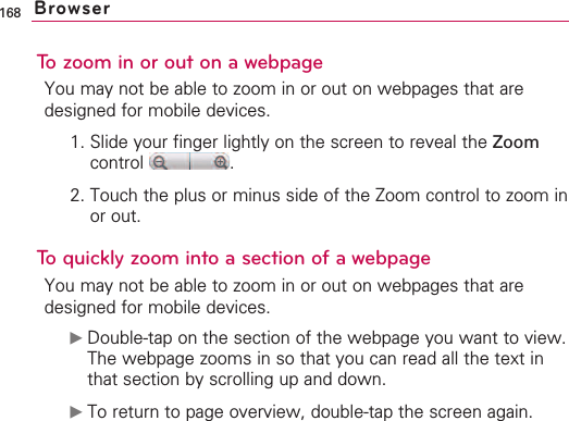 168To zoom in or out on a webpageYou may not be able to zoom in or out on webpages that aredesigned for mobile devices.1. Slide your finger lightly on the screen to reveal the Zoomcontrol .2. Touch the plus or minus side of the Zoom control to zoom inor out.Toquickly zoom into a section of a webpageYou may not be able to zoom in or out on webpages that aredesigned for mobile devices.©Double-tap on the section of the webpage you want to view.The webpage zooms in so that you can read all the text inthat section by scrolling up and down.©To return to page overview, double-tap the screen again.Browser