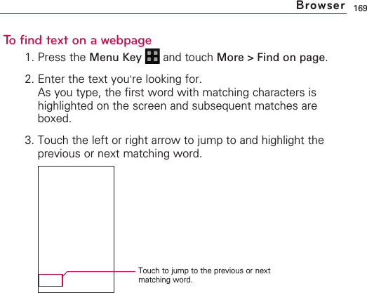 169To find text on a webpage1. Press the Menu Key  and touch More &gt; Find on page.2. Enter the text you&apos;re looking for.As you type, the first word with matching characters ishighlighted on the screen and subsequent matches areboxed.3. Touch the left or right arrow to jump to and highlight theprevious or next matching word.BrowserTouch to jump to the previous or nextmatching word.