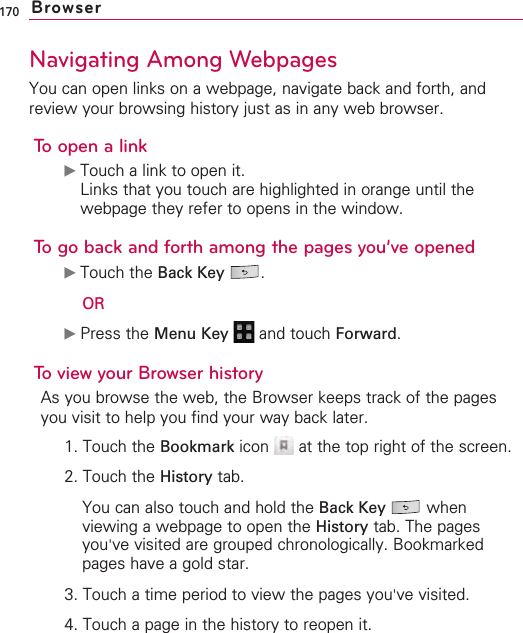 170Navigating Among WebpagesYou can open links on a webpage, navigate back and forth, andreview your browsing history just as in any web browser.To open a link©Touch a link to open it.Links that you touch are highlighted in orange until thewebpage they refer to opens in the window.To go back and forth among the pages you’ve opened©Touch the Back Key .OR©Press the Menu Key  and touch Forward.Toview your Browser historyAs you browse the web, the Browser keeps track of the pagesyou visit to help you find your way back later. 1. Touch the Bookmark icon  at the top right of the screen.2. Touch the History tab.You can also touch and hold the Back Key whenviewing a webpage to open the History tab. The pagesyou&apos;ve visited are grouped chronologically. Bookmarkedpages have a gold star.3. Touch a time period to view the pages you&apos;ve visited.4. Touch a page in the history to reopen it.Browser