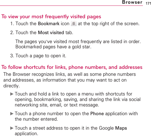 171To view your most frequently visited pages1. Touch the Bookmark icon  at the top right of the screen.2. Touch the Most visited tab.The pages you&apos;ve visited most frequently are listed in order.Bookmarked pages have a gold star.3. Touch a page to open it.To follow shortcuts for links, phone numbers, and addressesThe Browser recognizes links, as well as some phone numbersand addresses, as information that you may want to act ondirectly.©Touch and hold a link to open a menu with shortcuts foropening, bookmarking, saving, and sharing the link via socialnetworking site, email, or text message.©Touch a phone number to open the Phone application withthe number entered.©Touch a street address to open it in the Google Mapsapplication.Browser