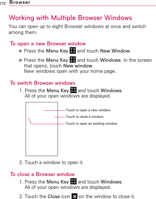 172Working with Multiple Browser WindowsYou can open up to eight Browser windows at once and switchamong them.To open a new Browser window©Press the Menu Key  and touch New Window.©Press the Menu Key  and touch Windows.In the screenthat opens, touch New window.New windows open with your home page.To switch Browser windows1. Press the Menu Key  and touch Windows.All of your open windows are displayed.2. Touch a window to open it.To close a Browser window1. Press the Menu Key  and touch Windows.All of your open windows are displayed.2. Touch the Close icon  on the window to close it.BrowserTouch to open a new window.Touch to open an existing window.Touch to close a window.