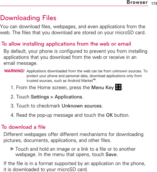 173Downloading FilesYou can download files, webpages, and even applications from theweb. The files that you download are stored on your microSD card. To allow installing applications from the web or emailBy default, your phone is configured to prevent you from installingapplications that you download from the web or receive in anemail message.WARNING!Applications downloaded from the web can be from unknown sources. Toprotect your phone and personal data, download applications only fromtrusted sources, such as Android MarketTM.1. From the Home screen, press the Menu Key  .2. Touch Settings &gt; Applications.3. Touch to checkmark Unknown sources.4. Read the pop-up message and touch the OK button.To download a fileDifferent webpages offer different mechanisms for downloadingpictures, documents, applications, and other files.©Touch and hold an image or a link to a file or to anotherwebpage. In the menu that opens, touch Save.If the file is in a format supported by an application on the phone,it is downloaded to your microSD card.Browser