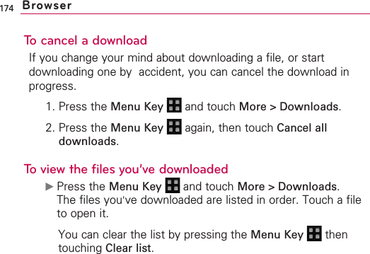174To cancel a downloadIf you change your mind about downloading a file, or startdownloading one by  accident, you can cancel the download inprogress.1. Press the Menu Key  and touch More &gt; Downloads.2. Press the Menu Key  again, then touch Cancel alldownloads.To view the files you’ve downloaded©Press the Menu Key  and touch More &gt; Downloads.The files you&apos;ve downloaded are listed in order. Touch a fileto open it.You can clear the list by pressing the Menu Key  thentouching Clear list.Browser