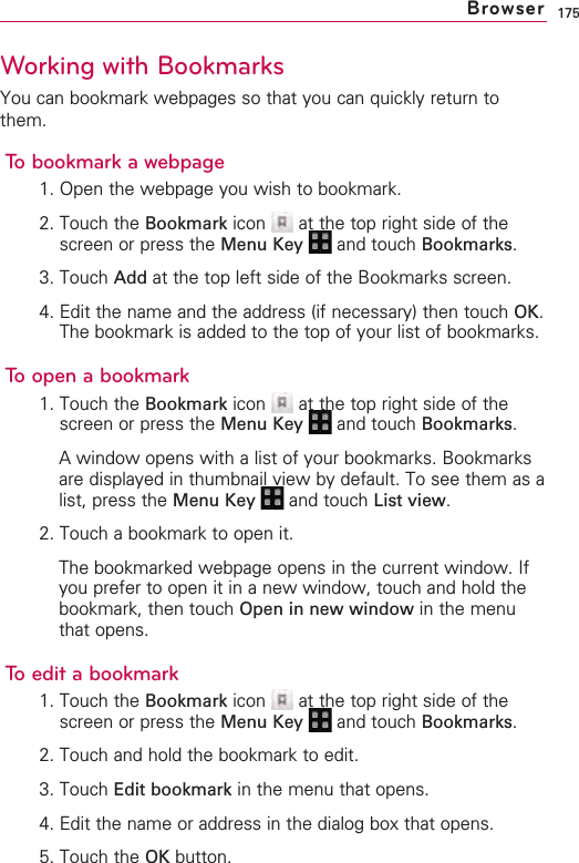 175Working with BookmarksYou can bookmark webpages so that you can quickly return tothem.To bookmark a webpage1. Open the webpage you wish to bookmark.2. Touch the Bookmark icon  at the top right side of thescreen or press the Menu Key  and touch Bookmarks.3. Touch Add at the top left side of the Bookmarks screen.4. Edit the name and the address (if necessary) then touch OK.The bookmark is added to the top of your list of bookmarks.Toopen a bookmark1. Touch the Bookmark icon  at the top right side of thescreen or press the Menu Key  and touch Bookmarks.Awindow opens with a list of your bookmarks. Bookmarksare displayed in thumbnail view by default. To see them as alist, press the Menu Key  and touch List view.2. Touch a bookmark to open it.The bookmarked webpage opens in the current window. Ifyou prefer to open it in a new window, touch and hold thebookmark, then touch Open in new window in the menuthat opens.To edit a bookmark1. Touch the Bookmark icon  at the top right side of thescreen or press the Menu Key  and touch Bookmarks.2. Touch and hold the bookmark to edit.3. Touch Edit bookmark in the menu that opens.4. Edit the name or address in the dialog box that opens.5. Touch the OK button.Browser