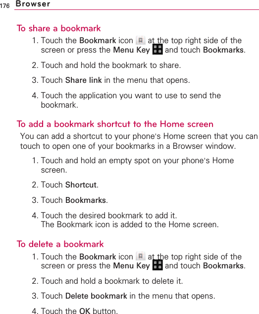 176To share a bookmark1. Touch the Bookmark icon  at the top right side of thescreen or press the Menu Key  and touch Bookmarks.2. Touch and hold the bookmark to share.3. Touch Share link in the menu that opens.4. Touch the application you want to use to send thebookmark.To add a bookmark shortcut to the Home screenYou can add a shortcut to your phone&apos;sHome screen that you cantouch to open one of your bookmarks in a Browser window.1. Touch and hold an empty spot on your phone&apos;sHomescreen.2. Touch Shortcut.3. Touch Bookmarks.4. Touch the desired bookmark to add it.The Bookmark icon is added to the Home screen.To delete a bookmark1. Touch the Bookmark icon  at the top right side of thescreen or press the Menu Key  and touch Bookmarks.2. Touch and hold a bookmark to delete it.3. Touch Delete bookmark in the menu that opens.4. Touch the OK button.Browser