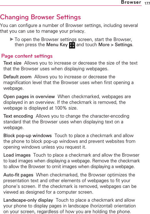 177Changing Browser SettingsYou can configure a number of Browser settings, including severalthat you can use to manage your privacy.©To open the Browser settings screen, start the Browser,then press the Menu Key  and touch More &gt; Settings.Page content settingsText size  Allows you to increase or decrease the size of the textthat the Browser uses when displaying webpages.Default zoom Allows you to increase or decrease themagnification level that the Browser uses when first opening awebpage.Open pages in overview When checkmarked, webpages aredisplayed in an overview. If the checkmark is removed, thewebpage is displayed at 100% size.Text encoding Allows you to change the character-encodingstandard that the Browser uses when displaying text on awebpage.Block pop-up windows Touch to place a checkmark and allowthe phone to block pop-up windows and prevent websites fromopening windows unless you request it.Load images  Touch to place a checkmark and allow the Browserto load images when displaying a webpage. Remove the checkmarkto allow the Browser to omit images when displaying a webpage.Auto-fit pages When checkmarked, the Browser optimizes thepresentation text and other elements of webpages to fit yourphone&apos;s screen. If the checkmark is removed, webpages can beviewed as designed for a computer screen.Landscape-only display  Touch to place a checkmark and allowyour phone to display pages in landscape (horizontal) orientationon your screen, regardless of how you are holding the phone.Browser