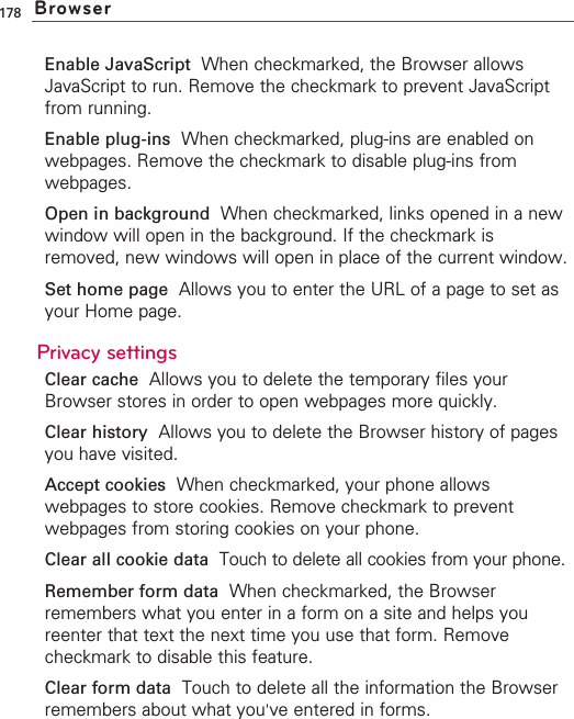 178Enable JavaScript When checkmarked, the Browser allowsJavaScript to run. Remove the checkmark to prevent JavaScriptfrom running.Enable plug-ins When checkmarked, plug-ins are enabled onwebpages. Remove the checkmark to disable plug-ins fromwebpages.Open in background  When checkmarked, links opened in a newwindow will open in the background. If the checkmark isremoved, new windows will open in place of the current window.Set home page  Allows you to enter the URL of a page to set asyour Home page.Privacy settingsClear cache Allows you to delete the temporary files yourBrowser stores in order to open webpages more quickly.Clear history Allows you to delete the Browser history of pagesyou have visited.Accept cookies When checkmarked, your phone allowswebpages to store cookies. Remove checkmark to preventwebpages from storing cookies on your phone.Clear all cookie data Touch to delete all cookies from your phone.Remember form data When checkmarked, the Browserremembers what you enter in a form on a site and helps youreenter that text the next time you use that form. Removecheckmark to disable this feature.Clear form data Touch to delete all the information the Browserremembers about what you&apos;ve entered in forms.Browser