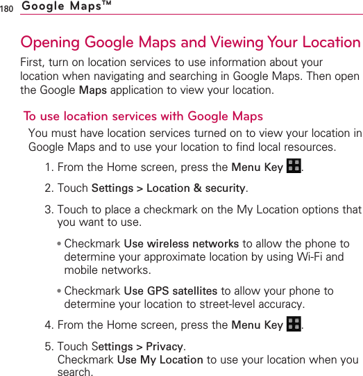 180Opening Google Maps and Viewing Your LocationFirst, turn on location services to use information about yourlocation when navigating and searching in Google Maps. Then openthe Google Maps application to view your location.To use location services with Google MapsYou must have location services turned on to view your location inGoogle Maps and to use your location to find local resources.1. From the Home screen, press the Menu Key  .2. Touch Settings &gt; Location &amp; security.3. Touch to place a checkmark on the My Location options thatyou want to use.●Checkmark Use wireless networks to allow the phone todetermine your approximate location by using Wi-Fi andmobile networks.●Checkmark Use GPS satellites to allow your phone todetermine your location to street-level accuracy.4. From the Home screen, press the Menu Key  .5. Touch Settings &gt; Privacy.Checkmark Use My Location to use your location when yousearch.Google MapsTM
