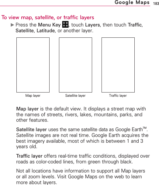 183To view map, satellite, or traffic layers©Press the Menu Key  ,touch Layers,then touch Traffic,Satellite,Latitude,or another layer.Map layer is the default view. It displays a street map withthe names of streets, rivers, lakes, mountains, parks, andother features.Satellite layer uses the same satellite data as Google EarthTM.Satellite images are not real time. Google Earth acquires thebest imagery available, most of which is between 1 and 3years old.Traffic layer offers real-time traffic conditions, displayed overroads as color-coded lines, from green through black.Not all locations have information to support all Map layersor all zoom levels. Visit Google Maps on the web to learnmore about layers.Google MapsMap layer Satellite layer Traffic layer