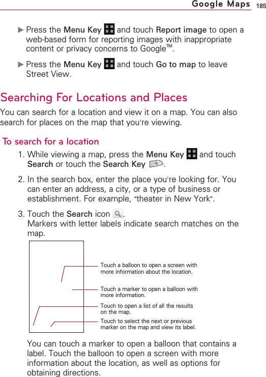 185©Press the Menu Key  and touch Report image to open aweb-based form for reporting images with inappropriatecontent or privacy concerns to GoogleTM.©Press the Menu Key  and touch Go to map to leaveStreet View. Searching For Locations and PlacesYou can search for a location and view it on a map. You can alsosearch for places on the map that you&apos;re viewing.Tosearch for a location1. While viewing a map, press the Menu Key  and touchSearch or touch the Search Key .2. In the search box, enter the place you&apos;re looking for. Youcan enter an address, a city, or a type of business orestablishment. For example, “theater in New York”.3. Touch the Search icon  .Markers with letter labels indicate search matches on themap.You can touch a marker to open a balloon that contains alabel. Touch the balloon to open a screen with moreinformation about the location, as well as options forobtaining directions.  Google MapsTouch a balloon to open a screen withmore information about the location.Touch a marker to open a balloon withmore information.Touch to open a list of all the resultson the map.Touch to select the next or previousmarker on the map and view its label.