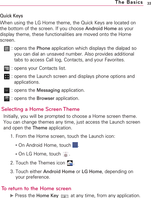 33Quick KeysWhen using the LG Home theme, the Quick Keys are located onthe bottom of the screen. If you choose Android Home as yourdisplay theme, these functionalities are moved onto the Homescreen.:opens the Phone application which displays the dialpad soyou can dial an unsaved number. Also provides additionaltabs to access Call log, Contacts, and your Favorites.:opens your Contacts list.:opens the Launch screen and displays phone options andapplications.:opens the Messaging application.:opens the Browser application. Selecting a Home Screen Theme Initially, you will be prompted to choose a Home screen theme.You can change themes any time, just access the Launch screenand open the Theme application.1. From the Home screen, touch the Launch icon:●On Android Home, touch  .●On LG Home, touch  .2. Touch the Themes icon  .3. Touch either Android Home or LG Home,depending onyour preference.To return to the Home screen©Press the Home Key at any time, from any application.The Basics