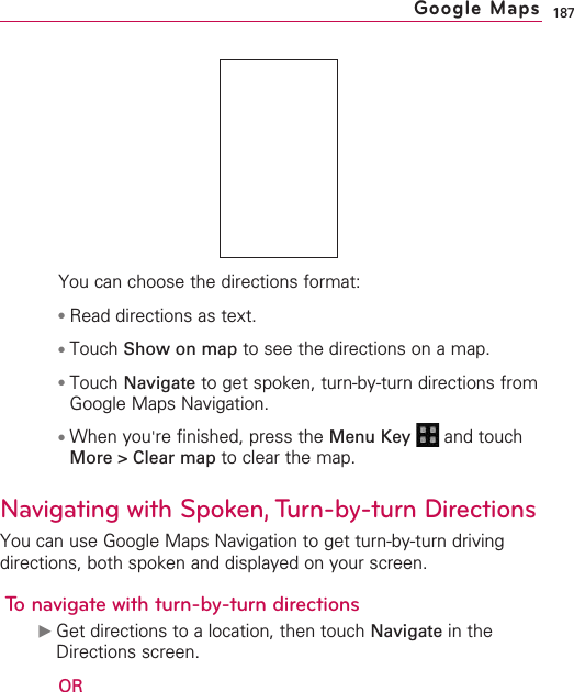 187You can choose the directions format:●Read directions as text. ●Touch Show on map to see the directions on a map. ●Touch Navigate to get spoken, turn-by-turn directions fromGoogle Maps Navigation.●When you&apos;re finished, press the Menu Key  and touchMore &gt; Clear map to clear the map.Navigating with Spoken, Turn-by-turn DirectionsYou can use Google Maps Navigation to get turn-by-turn drivingdirections, both spoken and displayed on your screen.To navigate with turn-by-turn directions©Get directions to a location, then touch Navigate in theDirections screen.ORGoogle Maps