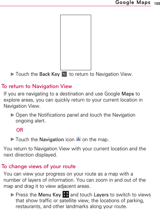189©Touch the Back Key to return to Navigation View.To return to Navigation ViewIf you are navigating to a destination and use Google Maps toexplore areas, you can quickly return to your current location inNavigation View.©Open the Notifications panel and touch the Navigationongoing alert. OR©Touch the Navigation icon  on the map.You return to Navigation View with your current location and thenext direction displayed.To change views of your routeYou can view your progress on your route as a map with anumber of layers of information. You can zoom in and out of themap and drag it to view adjacent areas.©Press the Menu Key  and touch Layers to switch to viewsthat show traffic or satellite view, the locations of parking,restaurants, and other landmarks along your route.Google Maps