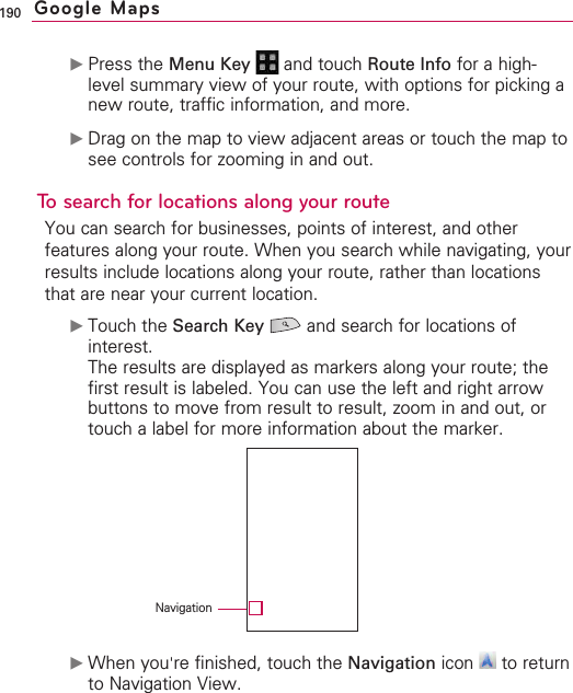 190©Press the Menu Key  and touch Route Info for a high-level summary view of your route, with options for picking anew route, traffic information, and more.©Drag on the map to view adjacent areas or touch the map tosee controls for zooming in and out.To search for locations along your routeYou can search for businesses, points of interest, and otherfeatures along your route. When you search while navigating, yourresults include locations along your route, rather than locationsthat are near your current location.©Touch the Search Key and search for locations ofinterest.The results are displayed as markers along your route; thefirst result is labeled. You can use the left and right arrowbuttons to move from result to result, zoom in and out, ortouch a label for more information about the marker.©When you&apos;re finished, touch the Navigation icon to returnto Navigation View.Google MapsNavigation