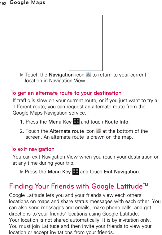 192©Touch the Navigation icon  to return to your currentlocation in Navigation View.To get an alternate route to your destinationIf traffic is slow on your current route, or if you just want to try adifferent route, you can request an alternate route from theGoogle Maps Navigation service.1. Press the Menu Key  and touch Route Info.2. Touch the Alternate route icon  at the bottom of thescreen. An alternate route is drawn on the map.Toexit navigationYou can exit Navigation View when you reach your destination orat any time during your trip.©Press the Menu Key  and touch Exit Navigation.Finding Your Friends with Google LatitudeTMGoogle Latitude lets you and your friends view each others&apos;locations on maps and share status messages with each other. Youcan also send messages and emails, make phone calls, and getdirections to your friends&apos;locations using Google Latitude.Your location is not shared automatically. It is by invitation only.You must join Latitude and then invite your friends to view yourlocation or accept invitations from your friends.Google Maps