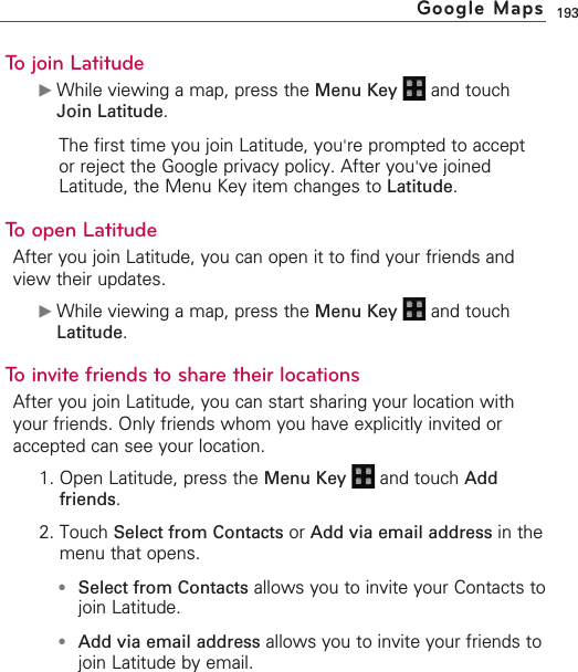 193To join Latitude©While viewing a map, press the Menu Key  and touchJoin Latitude.The first time you join Latitude, you&apos;re prompted to acceptor reject the Google privacy policy. After you&apos;ve joinedLatitude, the Menu Key item changes to Latitude.To open LatitudeAfter you join Latitude, you can open it to find your friends andview their updates.©While viewing a map, press the Menu Key  and touchLatitude.To invite friends to share their locationsAfter you join Latitude, you can start sharing your location withyour friends. Only friends whom you have explicitly invited oraccepted can see your location.1. Open Latitude, press the Menu Key  and touch Addfriends.2. Touch Select from Contacts or Add via email address in themenu that opens.●Select from Contacts allows you to invite your Contacts tojoin Latitude.●Add via email address allows you to invite your friends tojoin Latitude by email.Google Maps