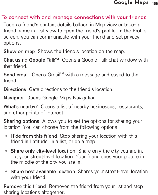 195To connect with and manage connections with your friendsTouch a friend&apos;scontact details balloon in Map view or touch afriend name in List view to open the friend&apos;sprofile. In the Profilescreen, you can communicate with your friend and set privacyoptions.Show on map  Shows the friend&apos;slocation on the map.Chat using Google TalkTMOpens a Google Talk chat window withthat friend.Send email Opens GmailTM with a message addressed to thefriend.Directions  Gets directions to the friend&apos;slocation.Navigate Opens Google Maps Navigation.What’snearby? Opens a list of nearby businesses, restaurants,and other points of interest.Sharing options Allows you to set the options for sharing yourlocation. You can choose from the following options:●Hide from this friend Stop sharing your location with thisfriend in Latitude, in a list, or on a map.●Share only city-level location Share only the city you are in,not your street-level location. Your friend sees your picture inthe middle of the city you are in.●Share best available location  Shares your street-level locationwith your friend.Remove this friend Removes the friend from your list and stopsharing locations altogether.Google Maps
